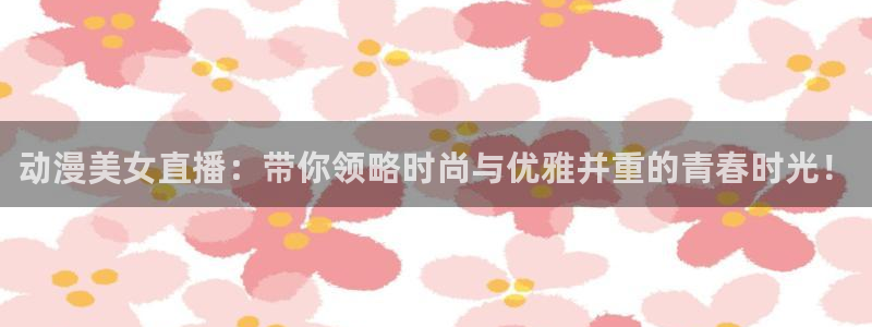 球友直播app：动漫美女直播：带你领略时尚与优雅并重的青春时光！